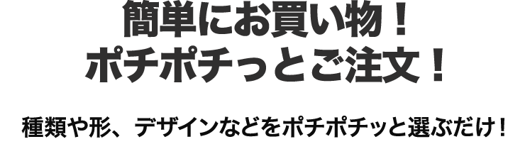 簡単にお買い物！ポチポチっとご注文！種類や形、デザインなどをポチポチッと選ぶだけ！