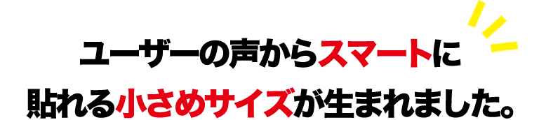 ユーザーの声からスマートに貼れる小さめサイズが生まれました。